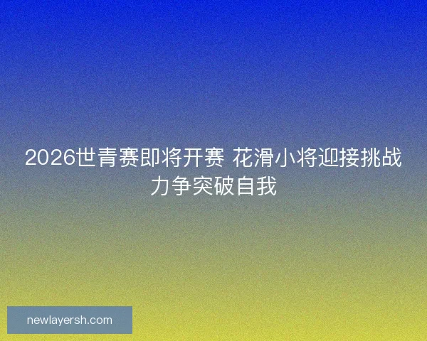 2026世青赛即将开赛 花滑小将迎接挑战力争突破自我
