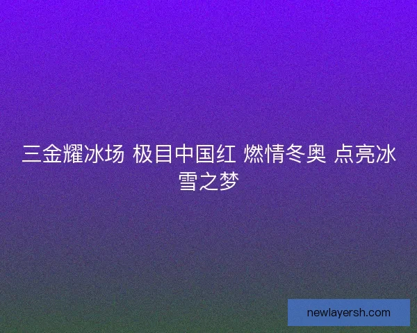 三金耀冰场 极目中国红 燃情冬奥 点亮冰雪之梦
