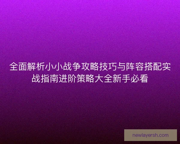 全面解析小小战争攻略技巧与阵容搭配实战指南进阶策略大全新手必看