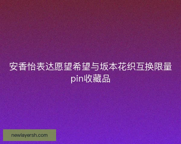 安香怡表达愿望希望与坂本花织互换限量pin收藏品