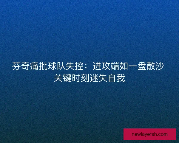 芬奇痛批球队失控：进攻端如一盘散沙 关键时刻迷失自我