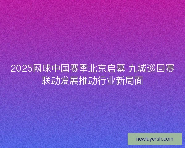 2025网球中国赛季北京启幕 九城巡回赛联动发展推动行业新局面