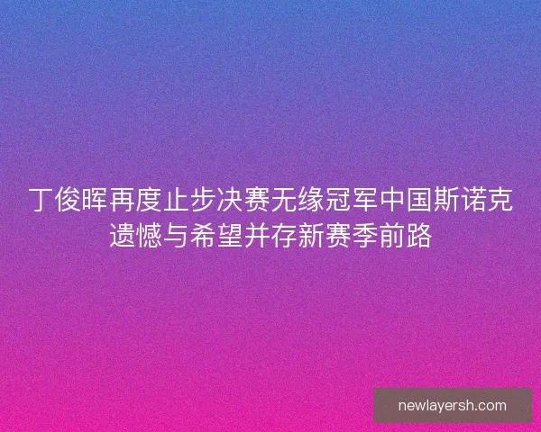 丁俊晖再度止步决赛无缘冠军中国斯诺克遗憾与希望并存新赛季前路