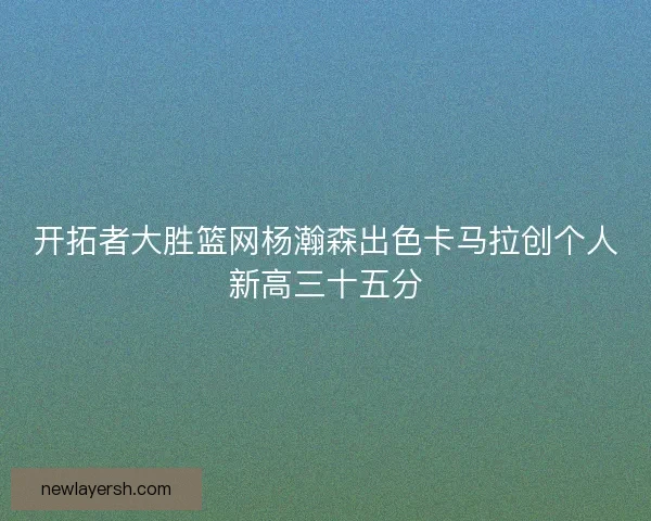 开拓者大胜篮网杨瀚森出色卡马拉创个人新高三十五分