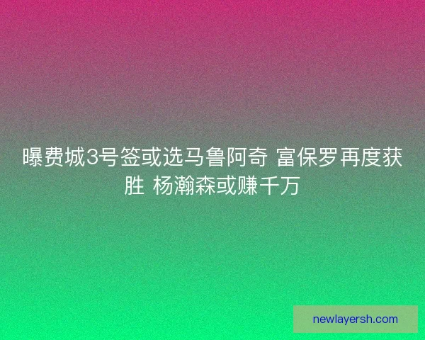 曝费城3号签或选马鲁阿奇 富保罗再度获胜 杨瀚森或赚千万
