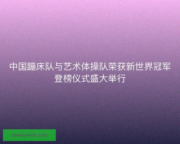 中国蹦床队与艺术体操队荣获新世界冠军登榜仪式盛大举行