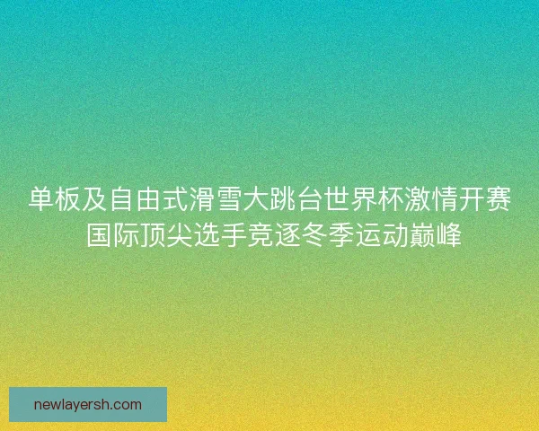 单板及自由式滑雪大跳台世界杯激情开赛 国际顶尖选手竞逐冬季运动巅峰