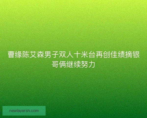 曹缘陈艾森男子双人十米台再创佳绩摘银哥俩继续努力