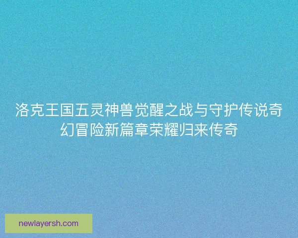洛克王国五灵神兽觉醒之战与守护传说奇幻冒险新篇章荣耀归来传奇