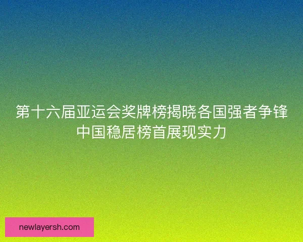 第十六届亚运会奖牌榜揭晓各国强者争锋中国稳居榜首展现实力