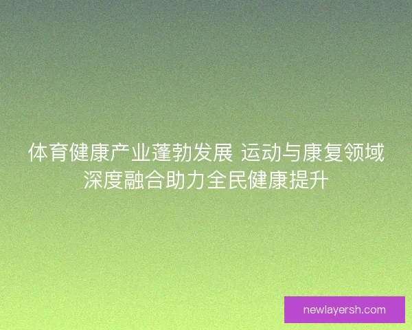 体育健康产业蓬勃发展 运动与康复领域深度融合助力全民健康提升