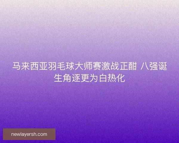 马来西亚羽毛球大师赛激战正酣 八强诞生角逐更为白热化