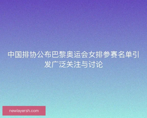 中国排协公布巴黎奥运会女排参赛名单引发广泛关注与讨论