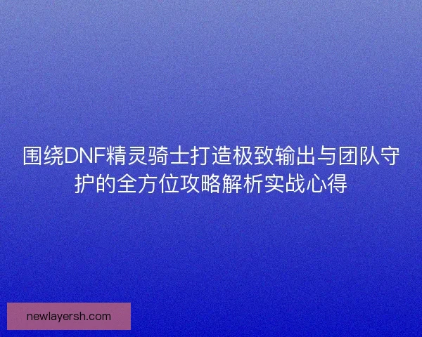 围绕DNF精灵骑士打造极致输出与团队守护的全方位攻略解析实战心得